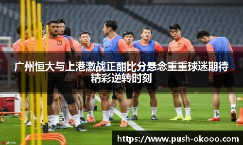 广州恒大与上港激战正酣比分悬念重重球迷期待精彩逆转时刻